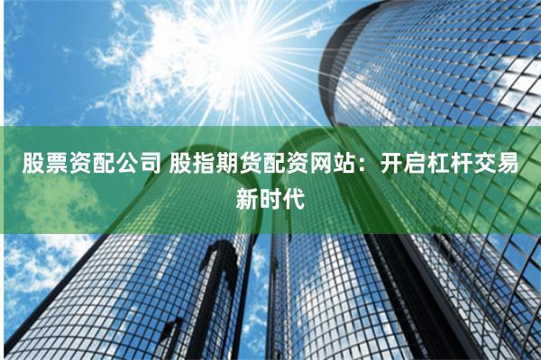 股票资配公司 股指期货配资网站:开启杠杆交易新时代